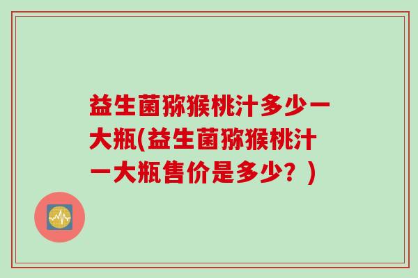 益生菌猕猴桃汁多少一大瓶(益生菌猕猴桃汁一大瓶售价是多少?) 益生菌猕猴桃汁多少一大瓶(益生菌猕猴桃汁一大瓶售价是多少?)