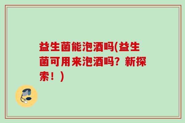 益生菌能泡酒吗(益生菌可用来泡酒吗?新探索!) 益生菌能泡酒吗(益生菌可用来泡酒吗?新探索!)