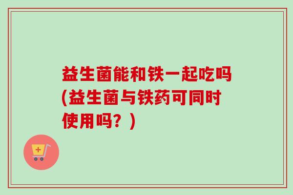 益生菌能和铁一起吃吗(益生菌与铁药可同时使用吗？)