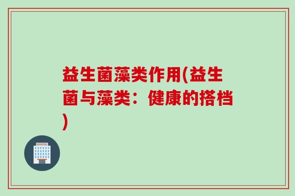 益生菌藻类作用(益生菌与藻类：健康的搭档)