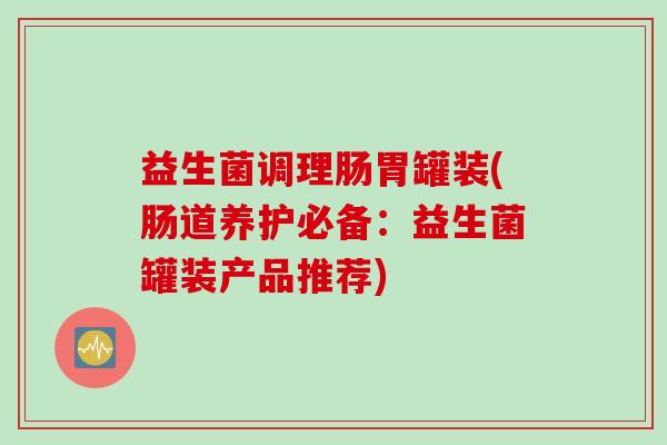 益生菌调理肠胃罐装(肠道养护必备:益生菌罐装产品推荐) 益生菌调理肠胃罐装(肠道养护必备:益生菌罐装产品推荐)