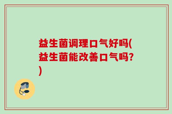 益生菌调理口气好吗(益生菌能改善口气吗?) 益生菌调理口气好吗(益生菌能改善口气吗?)
