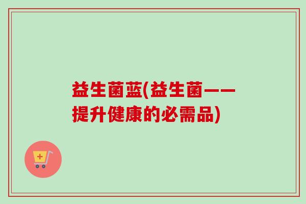 益生菌蓝(益生菌——提升健康的必需品) 益生菌蓝(益生菌——提升健康的必需品)