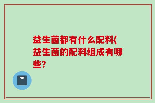 益生菌都有什么配料(益生菌的配料组成有哪些? 益生菌都有什么配料(益生菌的配料组成有哪些?