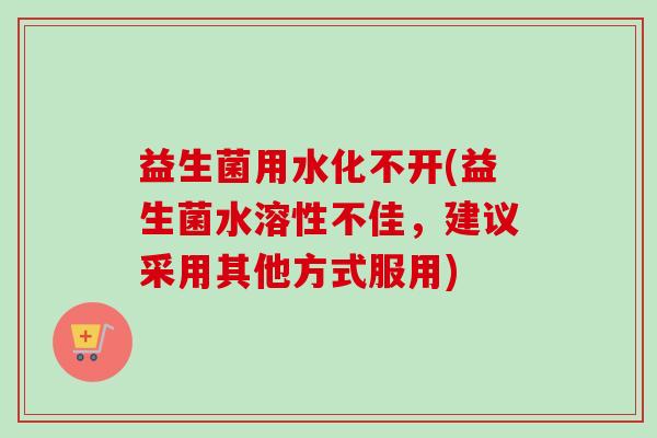 益生菌用水化不开(益生菌水溶性不佳,建议采用其他方式服用) 益生菌用水化不开(益生菌水溶性不佳,建议采用其他方式服用)