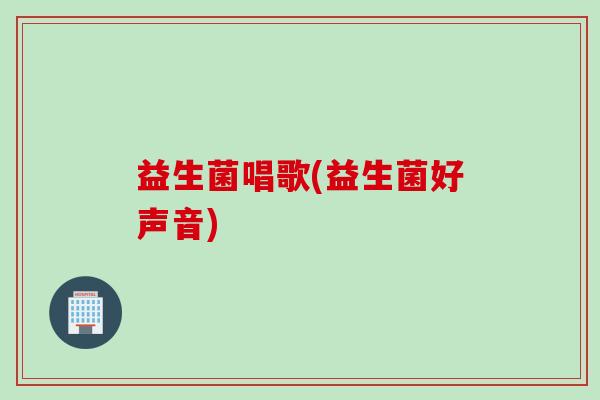 益生菌唱歌(益生菌好声音) 益生菌唱歌(益生菌好声音)