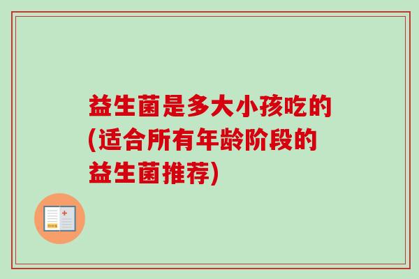 益生菌是多大小孩吃的(适合所有年龄阶段的益生菌推荐) 益生菌是多大小孩吃的(适合所有年龄阶段的益生菌推荐)