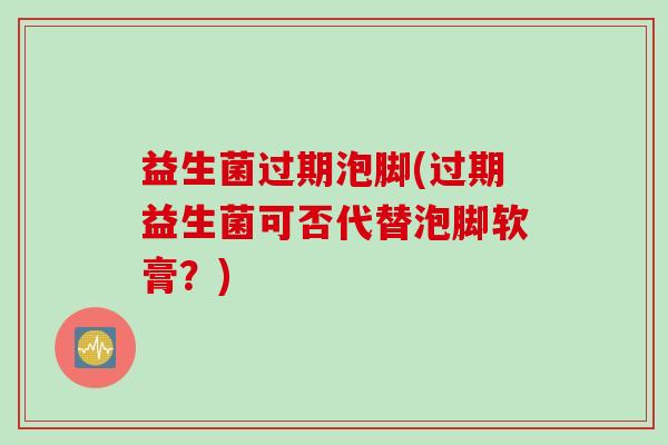 益生菌过期泡脚(过期益生菌可否代替泡脚软膏?) 益生菌过期泡脚(过期益生菌可否代替泡脚软膏?)