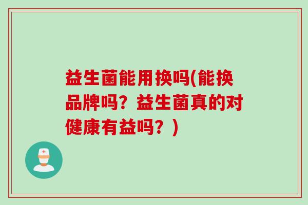 益生菌能用换吗(能换品牌吗？益生菌真的对健康有益吗？)