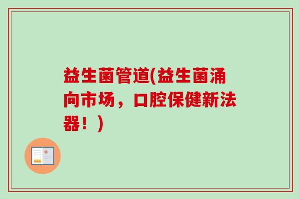 益生菌管道(益生菌涌向市场,口腔保健新法器!) 益生菌管道(益生菌涌向市场,口腔保健新法器!)