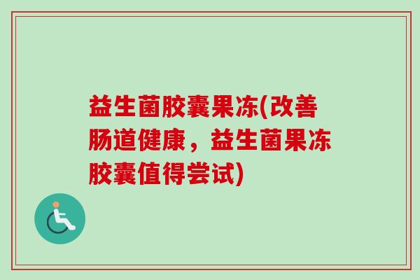 益生菌胶囊果冻(改善肠道健康,益生菌果冻胶囊值得尝试) 益生菌胶囊果冻(改善肠道健康,益生菌果冻胶囊值得尝试)