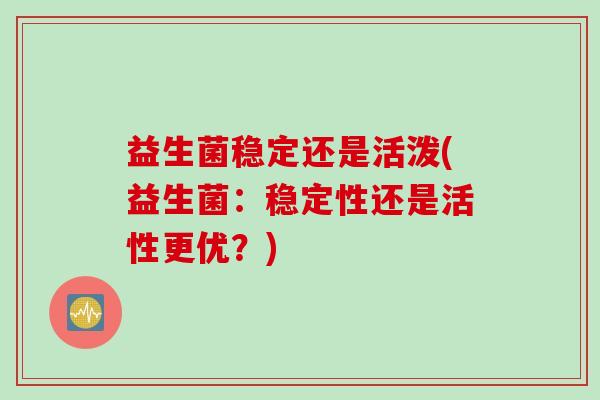 益生菌稳定还是活泼(益生菌:稳定性还是活性更优?) 益生菌稳定还是活泼(益生菌:稳定性还是活性更优?)