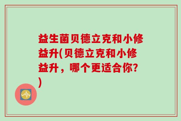 益生菌贝德立克和小修益升(贝德立克和小修益升,哪个更适合你?) 益生菌贝德立克和小修益升(贝德立克和小修益升,哪个更适合你?)