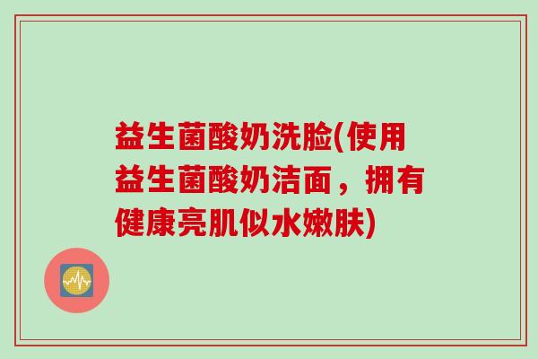 益生菌酸奶洗脸(使用益生菌酸奶洁面,拥有健康亮肌似水嫩肤) 益生菌酸奶洗脸(使用益生菌酸奶洁面,拥有健康亮肌似水嫩肤)