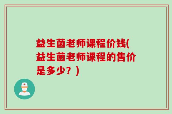 益生菌老师课程价钱(益生菌老师课程的售价是多少？)