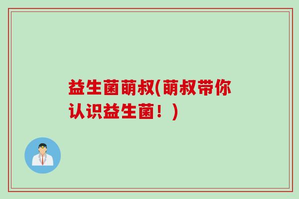益生菌萌叔(萌叔带你认识益生菌!) 益生菌萌叔(萌叔带你认识益生菌!)