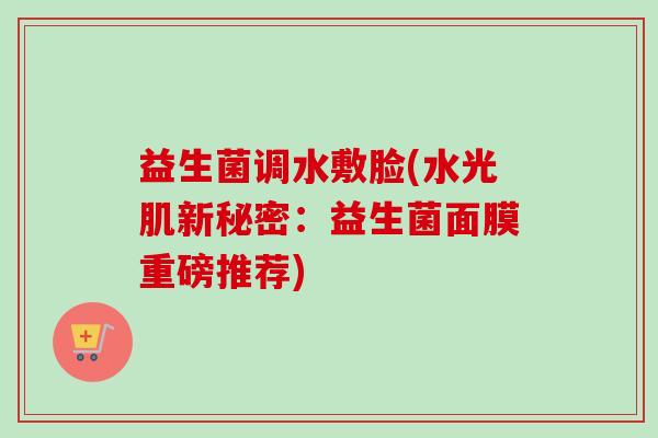益生菌调水敷脸(水光肌新秘密：益生菌面膜重磅推荐)