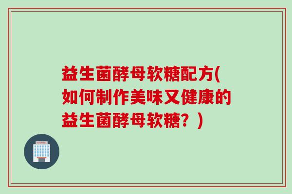 益生菌酵母软糖配方(如何制作美味又健康的益生菌酵母软糖？)