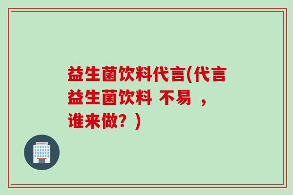 益生菌饮料代言(代言益生菌饮料 不易 ，谁来做？)