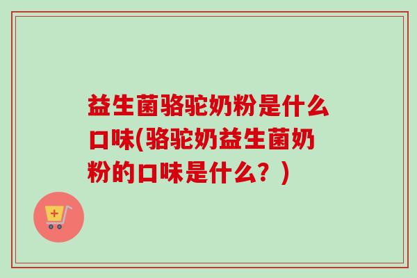 益生菌骆驼奶粉是什么口味(骆驼奶益生菌奶粉的口味是什么？)