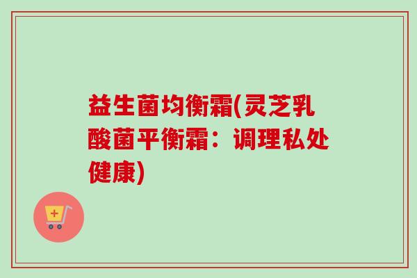 益生菌均衡霜(灵芝乳酸菌平衡霜：调理私处健康)
