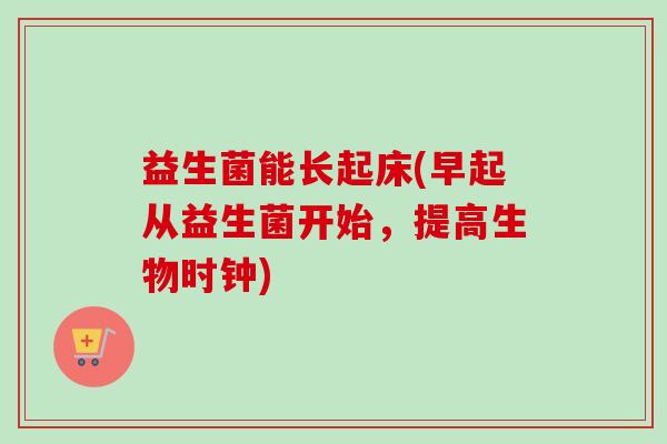 益生菌能长起床(早起从益生菌开始,提高生物时钟) 益生菌能长起床(早起从益生菌开始,提高生物时钟)