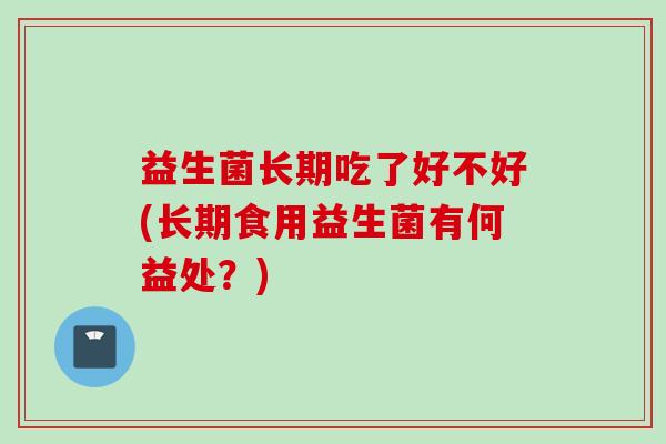 益生菌长期吃了好不好(长期食用益生菌有何益处?) 益生菌长期吃了好不好(长期食用益生菌有何益处?)