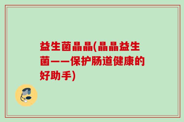益生菌晶晶(晶晶益生菌——保护肠道健康的好助手) 益生菌晶晶(晶晶益生菌——保护肠道健康的好助手)