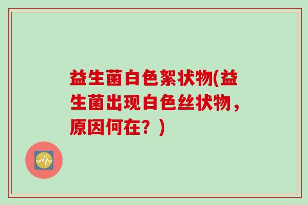 益生菌白色絮状物(益生菌出现白色丝状物,原因何在?) 益生菌白色絮状物(益生菌出现白色丝状物,原因何在?)