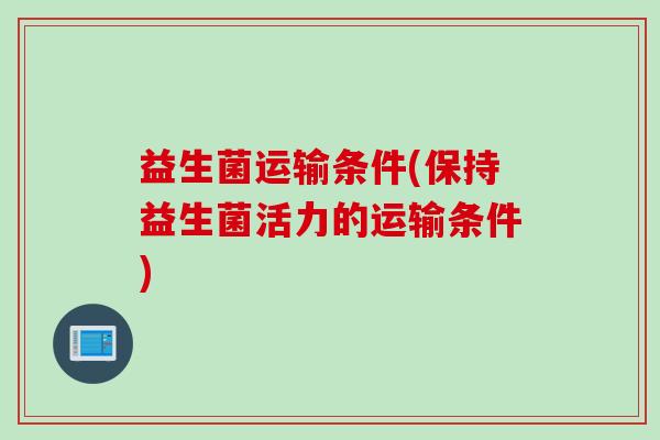 益生菌运输条件(保持益生菌活力的运输条件) 益生菌运输条件(保持益生菌活力的运输条件)