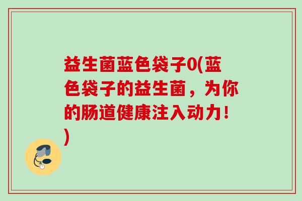 益生菌蓝色袋子0(蓝色袋子的益生菌,为你的肠道健康注入动力!) 益生菌蓝色袋子0(蓝色袋子的益生菌,为你的肠道健康注入动力!)