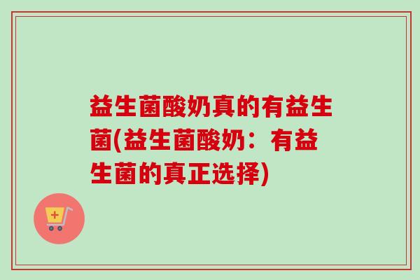 益生菌酸奶真的有益生菌(益生菌酸奶：有益生菌的真正选择)