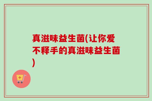 真滋味益生菌(让你爱不释手的真滋味益生菌) 真滋味益生菌(让你爱不释手的真滋味益生菌)