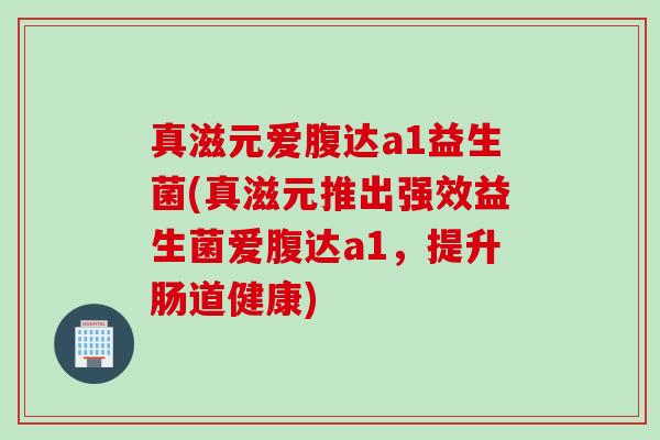 真滋元爱腹达a1益生菌(真滋元推出强效益生菌爱腹达a1，提升肠道健康)