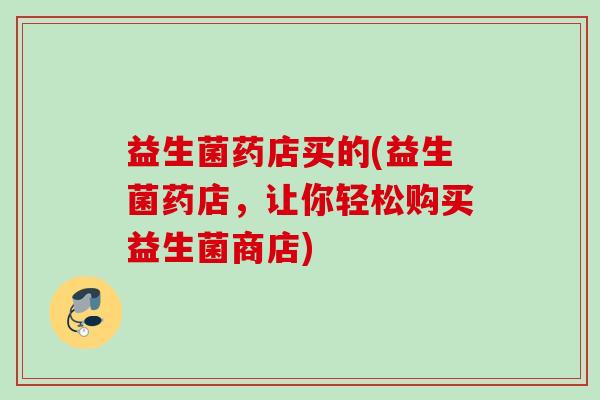益生菌药店买的(益生菌药店，让你轻松购买益生菌商店)