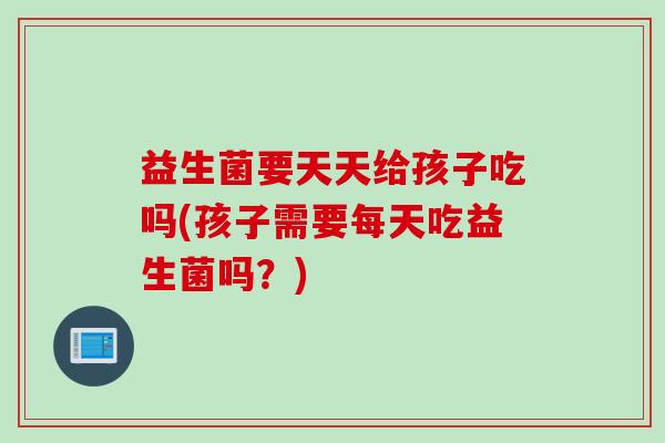 益生菌要天天给孩子吃吗(孩子需要每天吃益生菌吗？)
