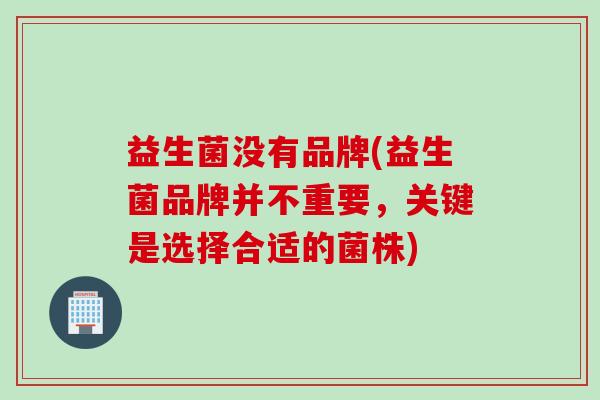 益生菌没有品牌(益生菌品牌并不重要,关键是选择合适的菌株) 益生菌没有品牌(益生菌品牌并不重要,关键是选择合适的菌株)