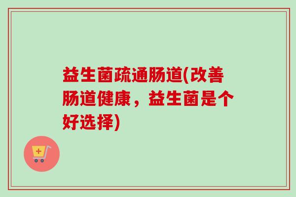 益生菌疏通肠道(改善肠道健康,益生菌是个好选择) 益生菌疏通肠道(改善肠道健康,益生菌是个好选择)