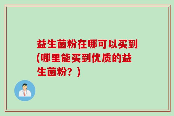 益生菌粉在哪可以买到(哪里能买到优质的益生菌粉?) 益生菌粉在哪可以买到(哪里能买到优质的益生菌粉?)