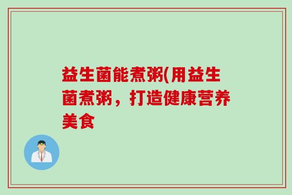 益生菌能煮粥(用益生菌煮粥,打造健康营养美食 益生菌能煮粥(用益生菌煮粥,打造健康营养美食