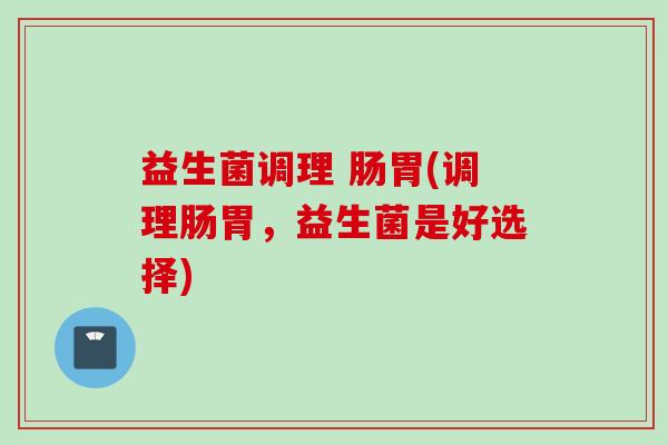 益生菌调理 肠胃(调理肠胃,益生菌是好选择) 益生菌调理 肠胃(调理肠胃,益生菌是好选择)