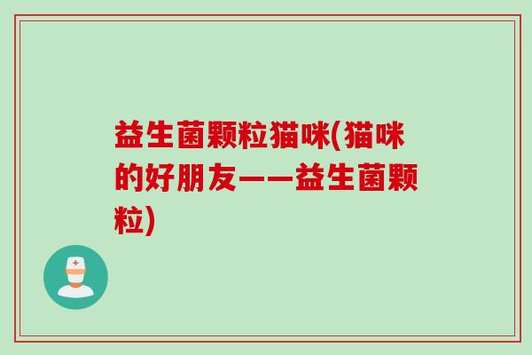 益生菌颗粒猫咪(猫咪的好朋友——益生菌颗粒) 益生菌颗粒猫咪(猫咪的好朋友——益生菌颗粒)