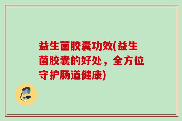 益生菌胶囊功效(益生菌胶囊的好处，全方位守护肠道健康)