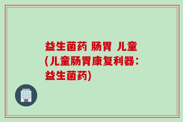 益生菌药 肠胃 儿童(儿童肠胃康复利器:益生菌药) 益生菌药 肠胃 儿童(儿童肠胃康复利器:益生菌药)