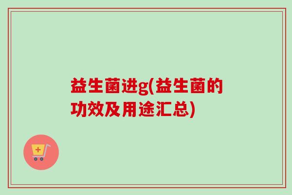 益生菌进g(益生菌的功效及用途汇总) 益生菌进g(益生菌的功效及用途汇总)