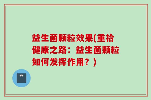 益生菌颗粒效果(重拾健康之路:益生菌颗粒如何发挥作用?) 益生菌颗粒效果(重拾健康之路:益生菌颗粒如何发挥作用?)