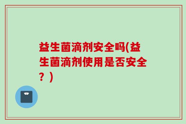 益生菌滴剂安全吗(益生菌滴剂使用是否安全？)