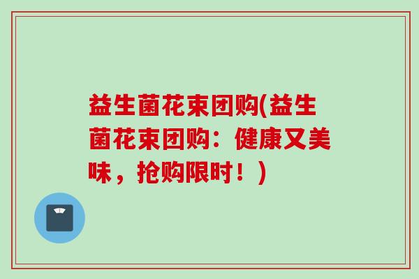 益生菌花束团购(益生菌花束团购：健康又美味，抢购限时！)