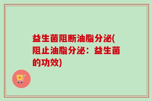 益生菌阻断油脂分泌(阻止油脂分泌：益生菌的功效)