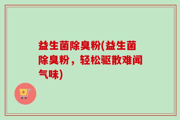 益生菌除臭粉(益生菌除臭粉，轻松驱散难闻气味)